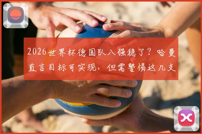 2026世界杯德国队八强稳了?哈曼直言目标可实现,但需警惕这几支更强对手