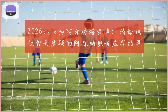 2026扎卡为阿尔特塔发声：请给这位曾受质疑的阿森纳教练应有的尊重，解读其执教理念