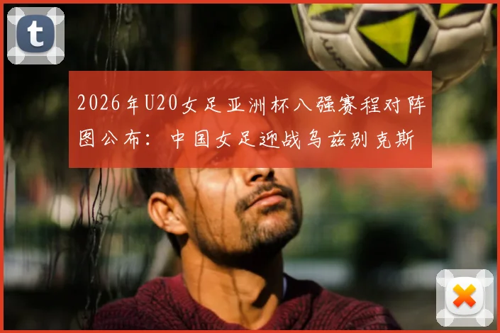2026年U20女足亚洲杯八强赛程对阵图公布:中国女足迎战乌兹别克斯坦,附历史交锋、阵容分析与晋级前景全解读