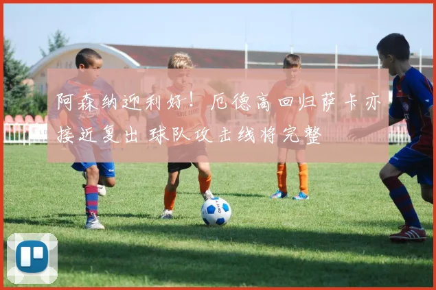 阿森纳迎利好!厄德高回归萨卡亦接近复出 球队攻击线将完整