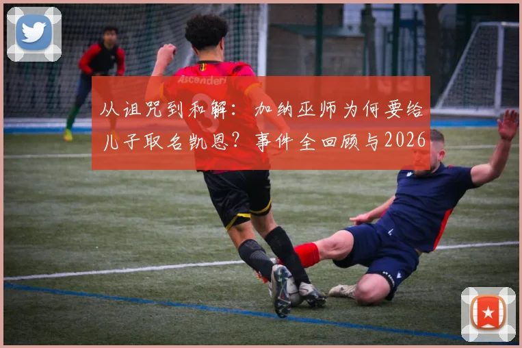 从诅咒到和解：加纳巫师为何要给儿子取名凯恩？事件全回顾与2026世界杯前瞻趣谈