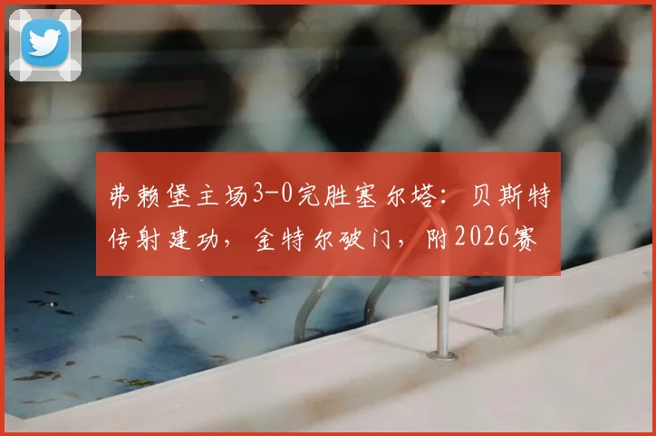 弗赖堡主场3-0完胜塞尔塔:贝斯特传射建功,金特尔破门,附2026赛季欧联表现回顾