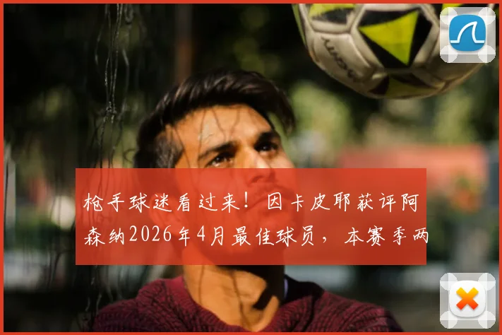 枪手球迷看过来！因卡皮耶获评阿森纳2026年4月最佳球员，本赛季两度荣膺背后有何关键？