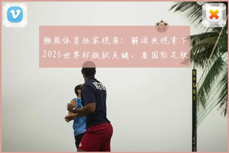 懒熊体育独家视角:解读央视拿下2026世界杯版权关键,看国际足联如何让步与联想的关键协调作用