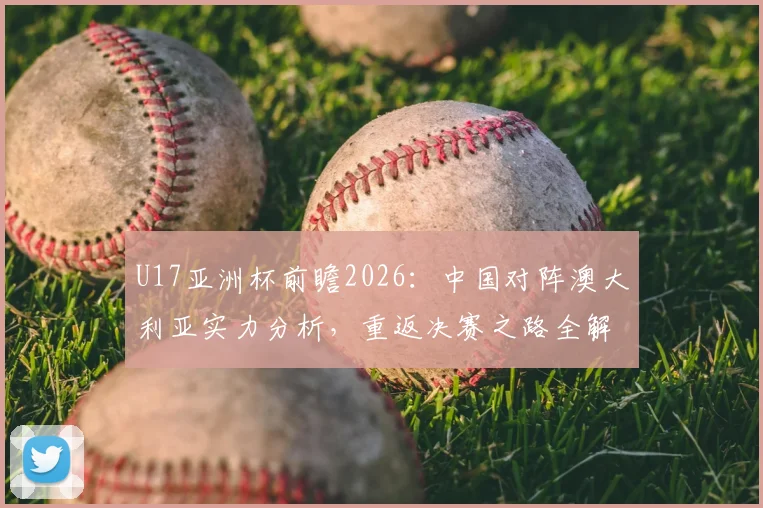 U17亚洲杯前瞻2026：中国对阵澳大利亚实力分析，重返决赛之路全解析