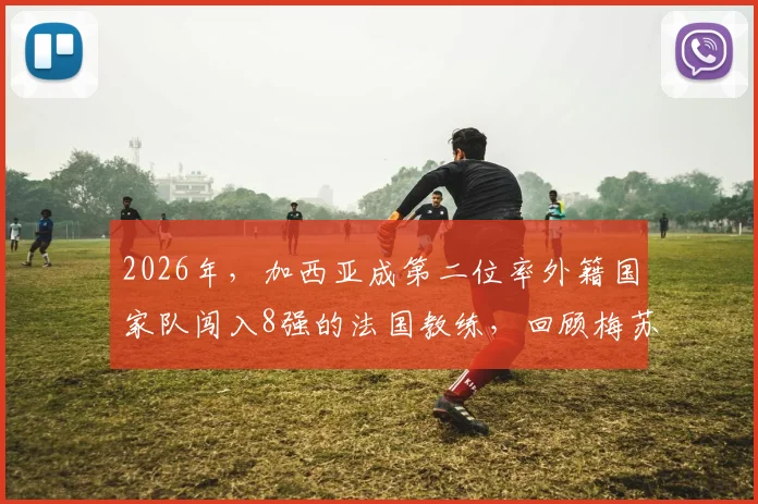 2026年,加西亚成第二位率外籍国家队闯入8强的法国教练,回顾梅苏首开先河之路