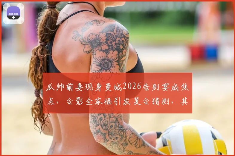 瓜帅前妻现身曼城2026告别宴成焦点,合影全家福引发复合猜测,其近况与未来动向引关注