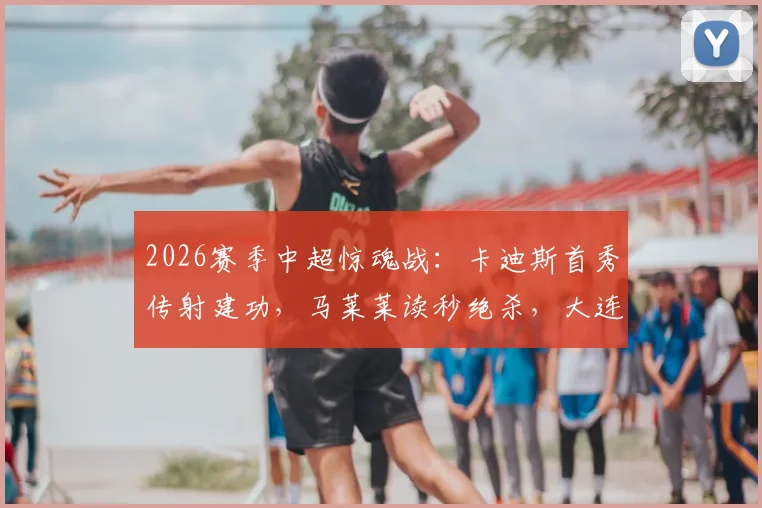 2026赛季中超惊魂战:卡迪斯首秀传射建功,马莱莱读秒绝杀,大连英博3-2逆转武汉三镇全记录
