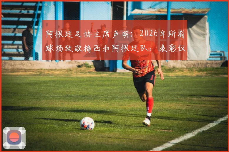阿根廷足协主席声明:2026年所有球场致敬梅西和阿根廷队,表彰仪式时间地点详情