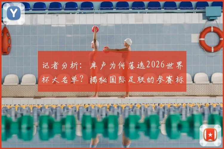 记者分析：库卢为何落选2026世界杯大名单？揭秘国际足联的参赛标准与球员选拔内幕