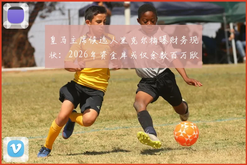 皇马主席候选人里克尔梅曝财务现状：2026年资金库或仅余数百万欧，承诺上任后将进行全面公开审计，皇马财务状况全解析