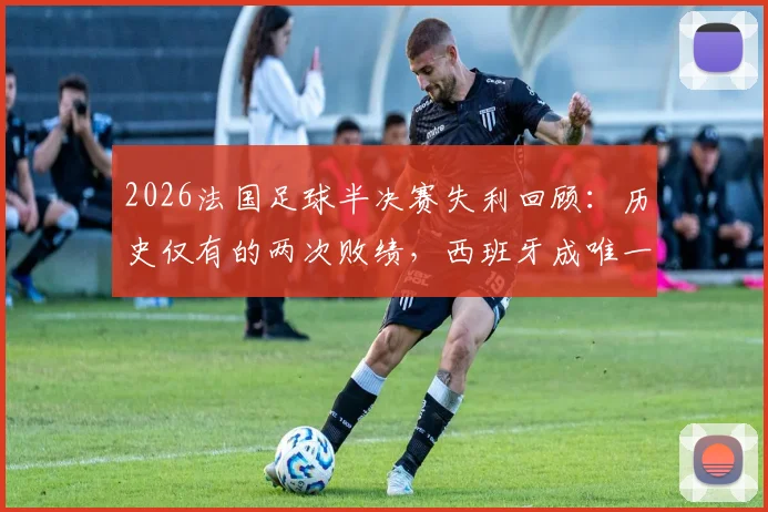 2026法国足球半决赛失利回顾:历史仅有的两次败绩,西班牙成唯一“苦主”