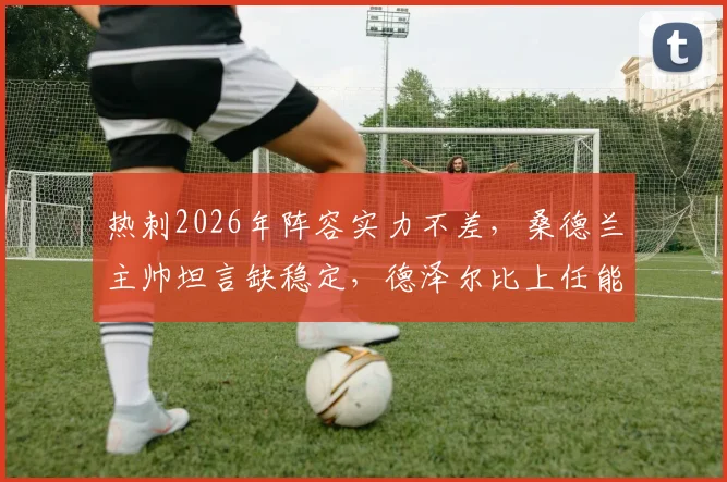 热刺2026年阵容实力不差,桑德兰主帅坦言缺稳定,德泽尔比上任能否扭转局面?