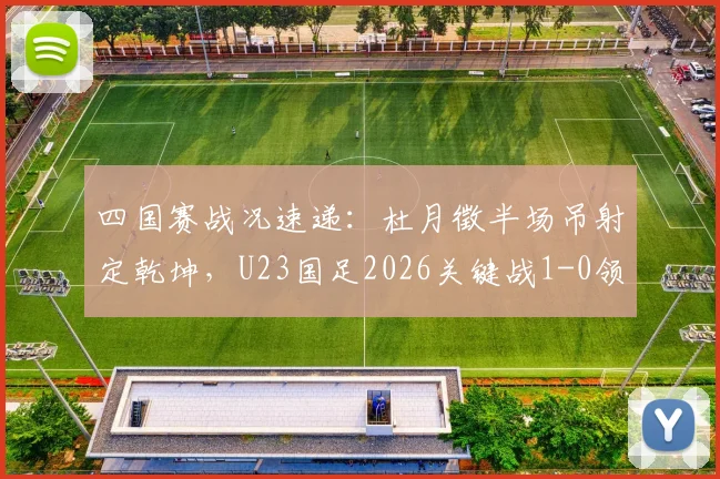 四国赛战况速递：杜月徵半场吊射定乾坤，U23国足2026关键战1-0领先越南实录分析