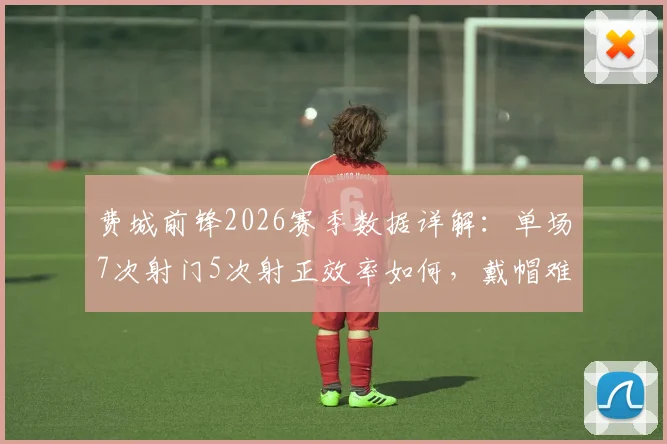 费城前锋2026赛季数据详解:单场7次射门5次射正效率如何,戴帽难救主暴露哪些问题