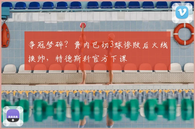 争冠梦碎？费内巴切3球惨败后火线换帅，特德斯科官方下课