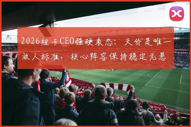 2026纽卡CEO强硬表态:天价是唯一放人标准,核心阵容保持稳定无悬念