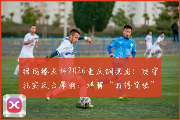 宿茂臻点评2026重庆铜梁龙:防守扎实反击犀利,详解“打得简练”战术核心与实战方法