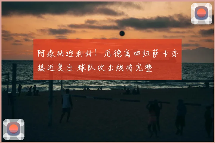 阿森纳迎利好！厄德高回归萨卡亦接近复出 球队攻击线将完整