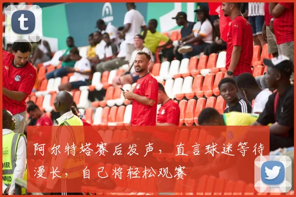 阿尔特塔赛后发声，直言球迷等待漫长，自己将轻松观赛