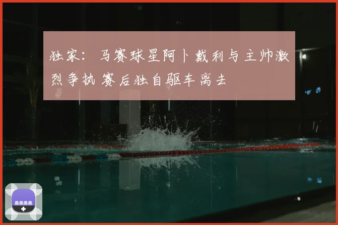 独家:马赛球星阿卜戴利与主帅激烈争执 赛后独自驱车离去