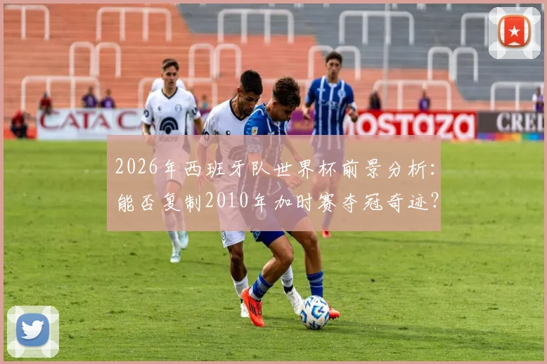 2026年西班牙队世界杯前景分析:能否复制2010年加时赛夺冠奇迹?深度对比阵容与战术