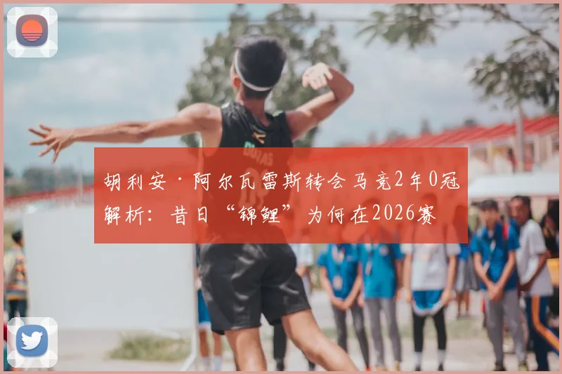 胡利安·阿尔瓦雷斯转会马竞2年0冠解析：昔日“锦鲤”为何在2026赛季失灵，背后三大主因深度剖析