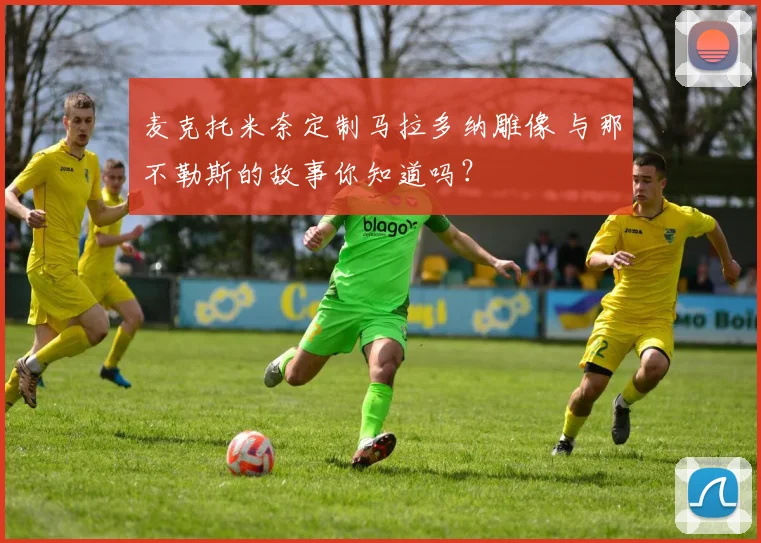 麦克托米奈定制马拉多纳雕像 与那不勒斯的故事你知道吗?