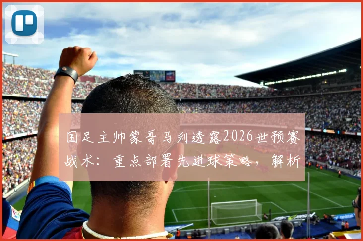 国足主帅蒙哥马利透露2026世预赛战术：重点部署先进球策略，解析间歇期后何宇鹏等球员回归对阵容的影响