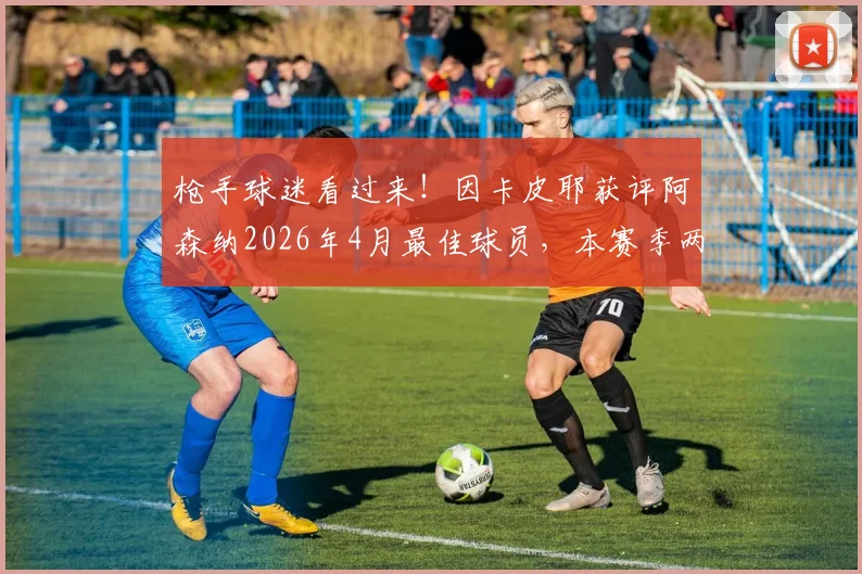 枪手球迷看过来!因卡皮耶获评阿森纳2026年4月最佳球员,本赛季两度荣膺背后有何关键?