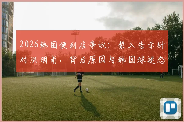 2026韩国便利店争议:禁入告示针对洪明甫,背后原因与韩国球迷态度深度解析