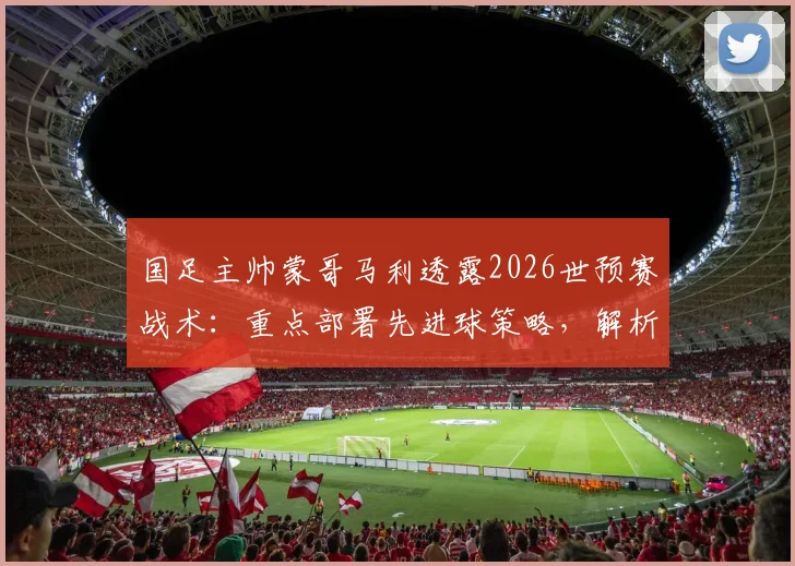 国足主帅蒙哥马利透露2026世预赛战术:重点部署先进球策略,解析间歇期后何宇鹏等球员回归对阵容的影响