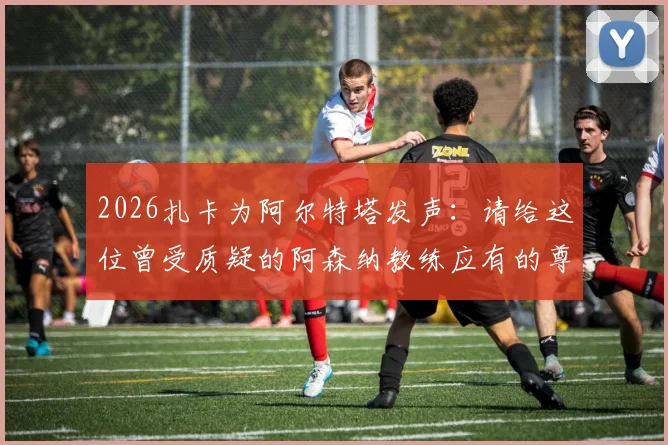 2026扎卡为阿尔特塔发声:请给这位曾受质疑的阿森纳教练应有的尊重,解读其执教理念