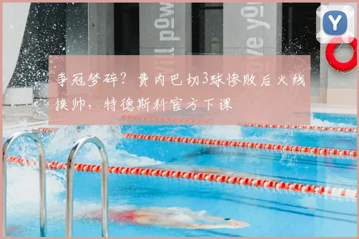 争冠梦碎?费内巴切3球惨败后火线换帅,特德斯科官方下课