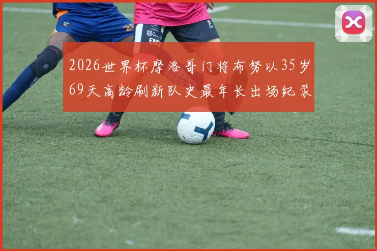 2026世界杯摩洛哥门将布努以35岁69天高龄刷新队史最年长出场纪录，揭秘其职业生涯与高龄征战秘诀
