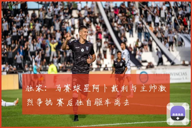 独家：马赛球星阿卜戴利与主帅激烈争执 赛后独自驱车离去