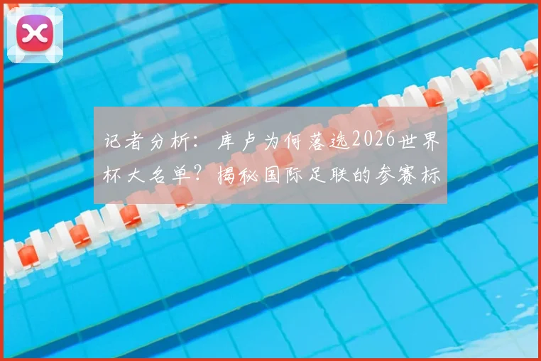 记者分析：库卢为何落选2026世界杯大名单？揭秘国际足联的参赛标准与球员选拔内幕