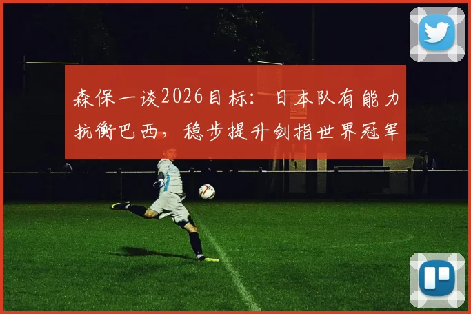 森保一谈2026目标：日本队有能力抗衡巴西，稳步提升剑指世界冠军