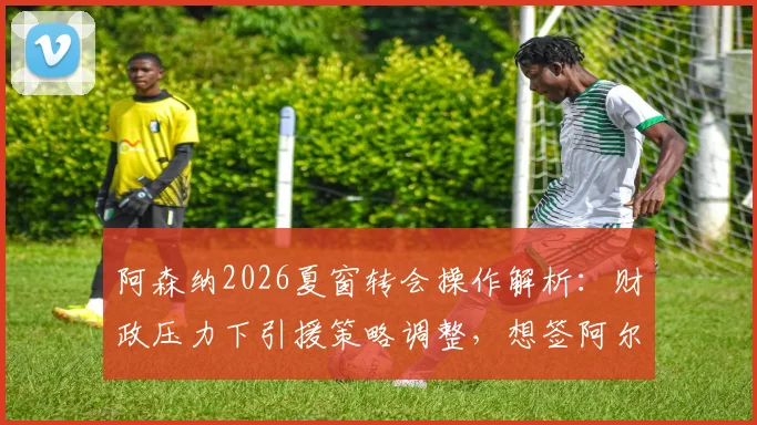 阿森纳2026夏窗转会操作解析:财政压力下引援策略调整,想签阿尔瓦雷斯需先清洗阵容