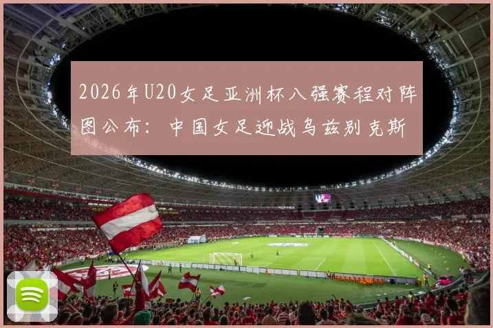 2026年U20女足亚洲杯八强赛程对阵图公布：中国女足迎战乌兹别克斯坦，附历史交锋、阵容分析与晋级前景全解读